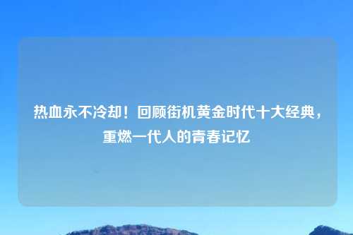 热血永不冷却!回顾街机黄金时代十大经典,重燃一代人的青春记忆