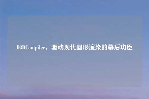 D3DCompiler,驱动现代图形渲染的幕后功臣