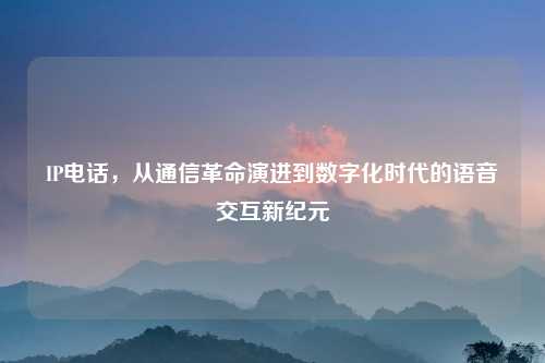 IP电话，从通信革命演进到数字化时代的语音交互新纪元