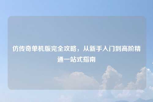仿传奇单机版完全攻略，从新手入门到高阶精通一站式指南