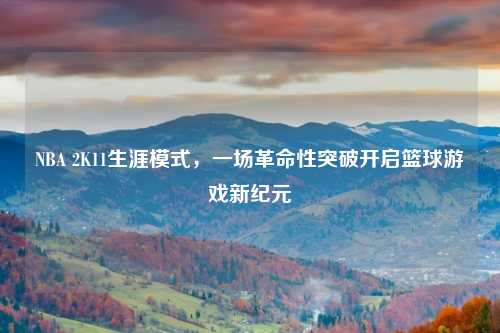 NBA 2K11生涯模式，一场革命性突破开启篮球游戏新纪元