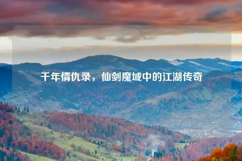 千年情仇录,仙剑魔域中的江湖传奇