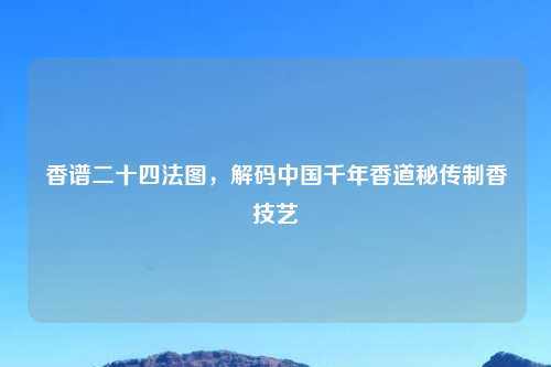 香谱二十四法图,解码中国千年香道秘传制香技艺