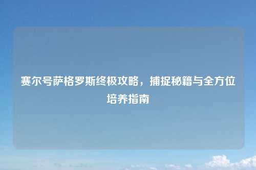赛尔号萨格罗斯终极攻略，捕捉秘籍与全方位培养指南