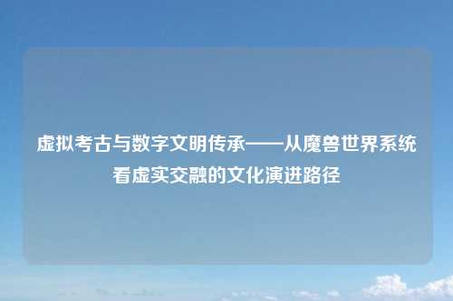 虚拟考古与数字文明传承——从魔兽世界系统看虚实交融的文化演进路径