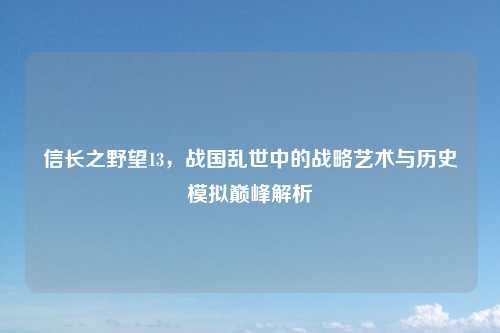 信长之野望13，战国乱世中的战略艺术与历史模拟巅峰解析