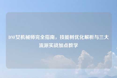 DNF女机械师完全指南,技能树优化解析与三大流派实战加点教学