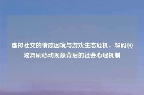 虚拟社交的情感困境与游戏生态危机,解码QQ炫舞刷心动现象背后的社会心理机制