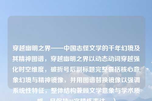穿越幽明之界——中国志怪文学的千年幻境及其精神图谱,穿越幽明之界以动态动词穿越强化时空维度,破折号后副标题完整囊括核心意象幻境与精神镜像,并用图谱替换镜像以强调系统性特征,整体结构兼顾文学意象与学术质感,且保持22字精炼表达。)