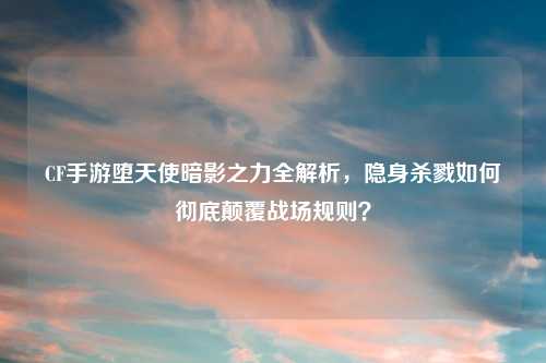 CF手游堕天使暗影之力全解析，隐身杀戮如何彻底颠覆战场规则？