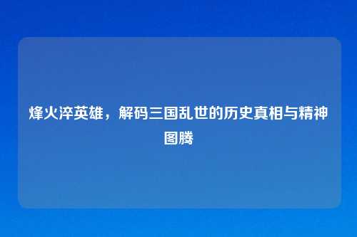 烽火淬英雄，解码三国乱世的历史真相与精神图腾
