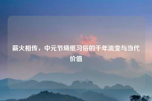 薪火相传，中元节烧纸习俗的千年流变与当代价值