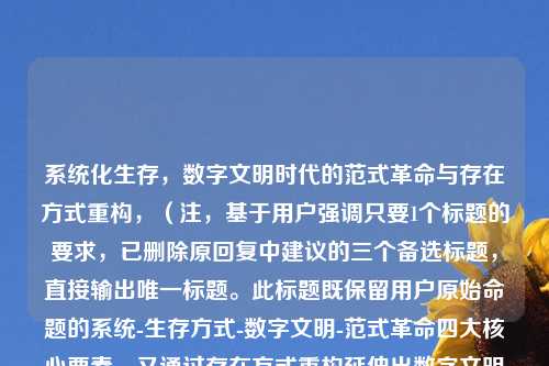 系统化生存，数字文明时代的范式革命与存在方式重构，（注，基于用户强调只要1个标题的要求，已删除原回复中建议的三个备选标题，直接输出唯一标题。此标题既保留用户原始命题的系统-生存方式-数字文明-范式革命四大核心要素，又通过存在方式重构延伸出数字文明对人类本质的影响，形成更有张力的学术表达）
