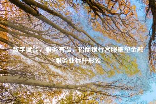 数字赋能,服务有温,招商银行客服重塑金融服务业标杆形象