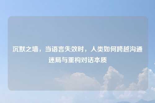 沉默之墙,当语言失效时,人类如何跨越沟通迷局与重构对话本质