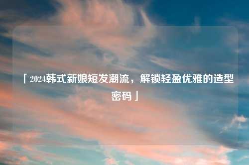 「2024韩式新娘短发潮流，解锁轻盈优雅的造型密码」