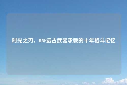 时光之刃,DNF远古武器承载的十年格斗记忆