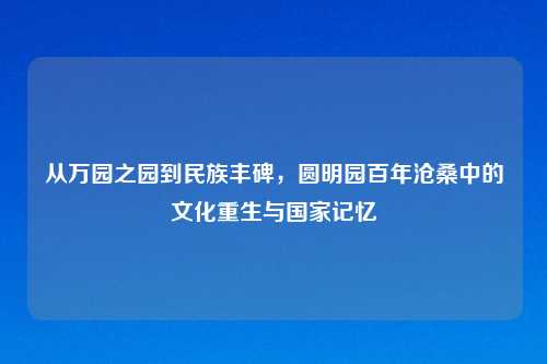 从万园之园到民族丰碑,圆明园百年沧桑中的文化重生与国家记忆