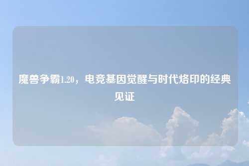 魔兽争霸1.20，电竞基因觉醒与时代烙印的经典见证