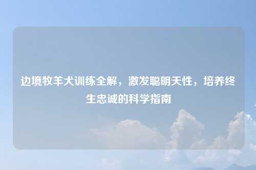 边境牧羊犬训练全解,激发聪明天性,培养终生忠诚的科学指南