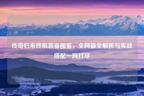 传奇归来终极装备图鉴，全网最全解析与实战搭配一网打尽