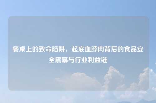 餐桌上的致命陷阱，起底血脖肉背后的食品安全黑幕与行业利益链