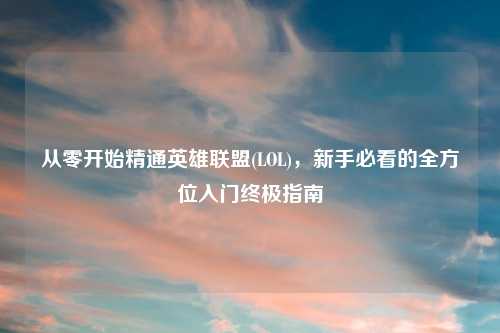 从零开始精通英雄联盟(LOL)，新手必看的全方位入门终极指南