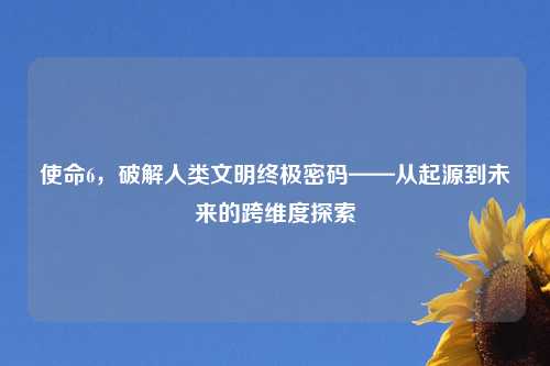 使命6，破解人类文明终极密码——从起源到未来的跨维度探索
