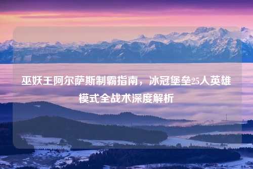 巫妖王阿尔萨斯制霸指南，冰冠堡垒25人英雄模式全战术深度解析