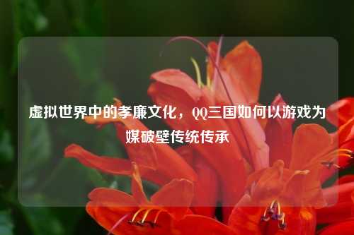 虚拟世界中的孝廉文化，QQ三国如何以游戏为媒破壁传统传承