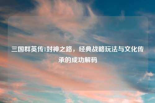 三国群英传1封神之路，经典战略玩法与文化传承的成功解码