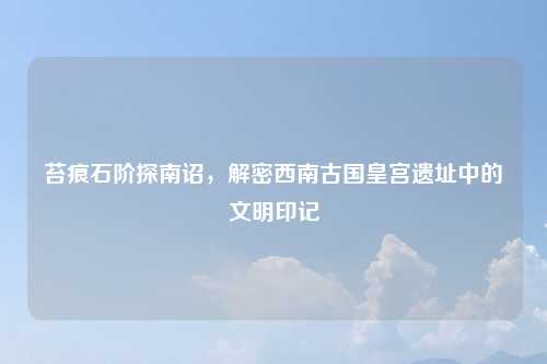 苔痕石阶探南诏，解密西南古国皇宫遗址中的文明印记
