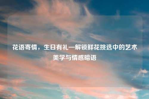 花语寄情，生日有礼—解锁鲜花挑选中的艺术美学与情感暗语