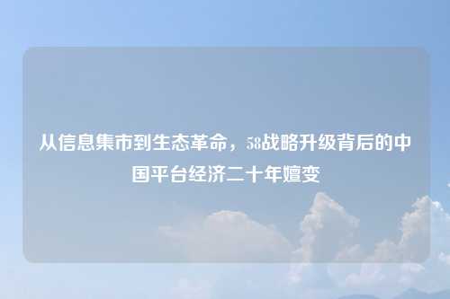 从信息集市到生态革命，58战略升级背后的中国平台经济二十年嬗变