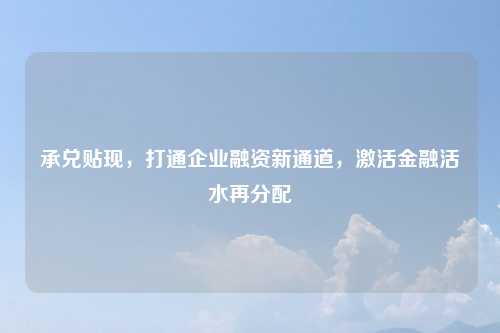 承兑贴现，打通企业融资新通道，激活金融活水再分配