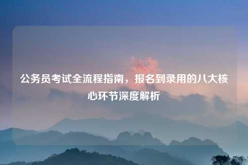 公务员考试全流程指南，报名到录用的八大核心环节深度解析