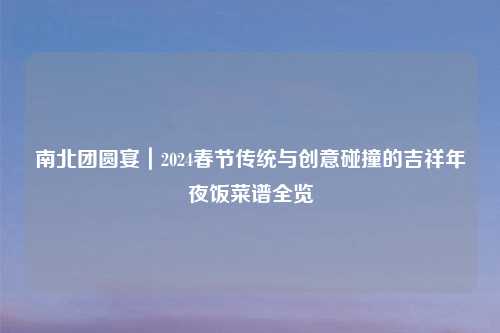 南北团圆宴｜2024春节传统与创意碰撞的吉祥年夜饭菜谱全览