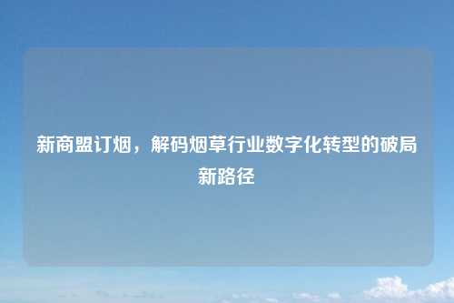 新商盟订烟，解码烟草行业数字化转型的破局新路径