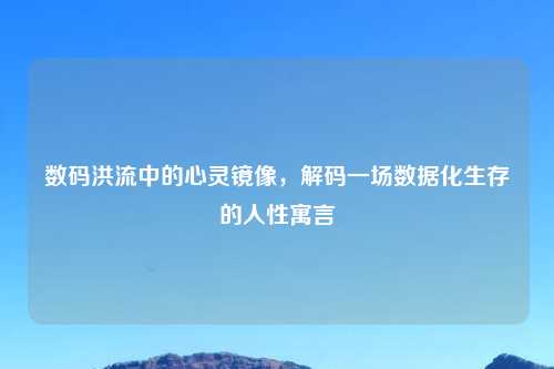 数码洪流中的心灵镜像，解码一场数据化生存的人性寓言