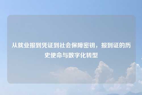 从就业报到凭证到社会保障密钥，报到证的历史使命与数字化转型
