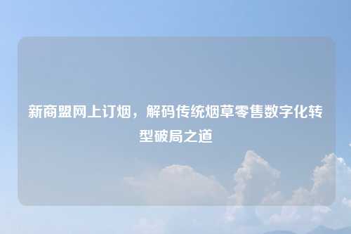 新商盟网上订烟，解码传统烟草零售数字化转型破局之道