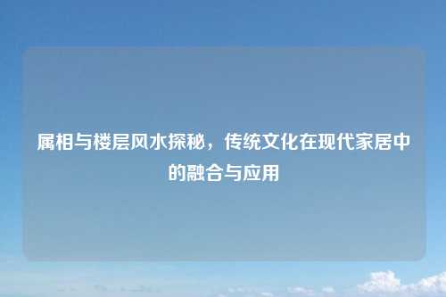 属相与楼层风水探秘，传统文化在现代家居中的融合与应用