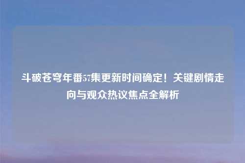 斗破苍穹年番57集更新时间确定！关键剧情走向与观众热议焦点全解析
