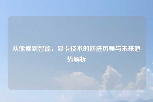 从像素到智能,显卡技术的演进历程与未来趋势解析