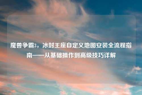 魔兽争霸3，冰封王座自定义地图安装全流程指南——从基础操作到高级技巧详解