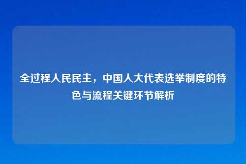 全过程人民民主，中国人大代表选举制度的特色与流程关键环节解析