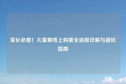 家长必看！儿童票线上购票全流程详解与避坑指南