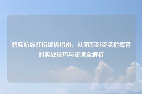 碧蓝航线打捞终极指南，从萌新到资深指挥官的实战技巧与资源全解析
