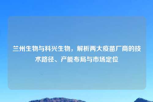兰州生物与科兴生物,解析两大疫苗厂商的技术路径、产能布局与市场定位