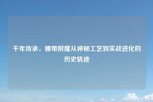 千年传承,腰带附魔从神秘工艺到实战进化的历史轨迹